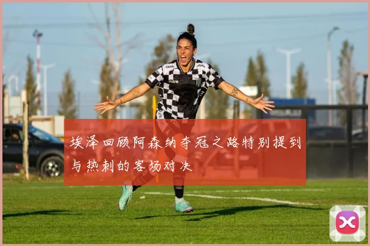 埃泽回顾阿森纳夺冠之路特别提到与热刺的客场对决