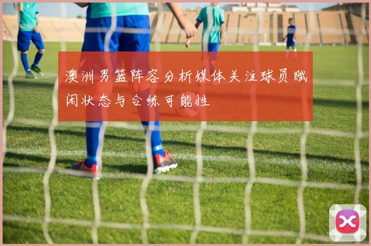 澳洲男篮阵容分析媒体关注球员赋闲状态与合练可能性