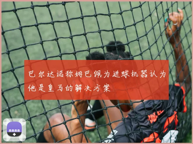 巴尔达诺称姆巴佩为进球机器认为他是皇马的解决方案