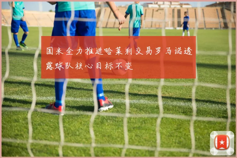 国米全力推进哈莱利交易罗马诺透露球队核心目标不变