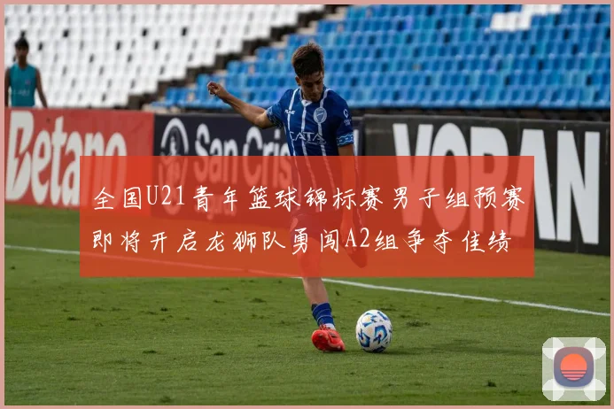 全国U21青年篮球锦标赛男子组预赛即将开启龙狮队勇闯A2组争夺佳绩