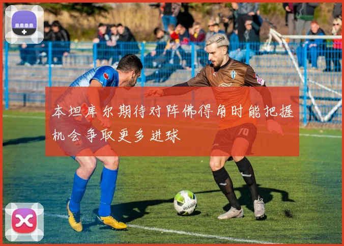 本坦库尔期待对阵佛得角时能把握机会争取更多进球