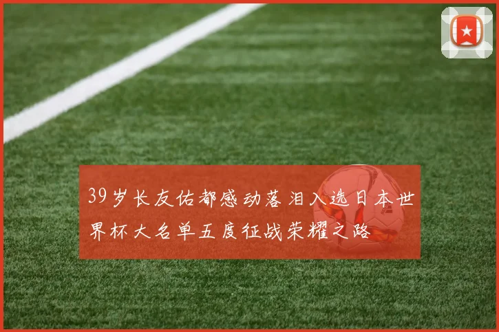 39岁长友佑都感动落泪入选日本世界杯大名单五度征战荣耀之路