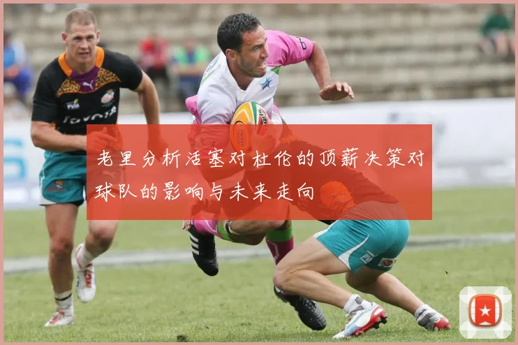 老里分析活塞对杜伦的顶薪决策对球队的影响与未来走向