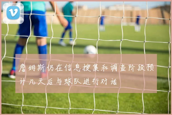 詹姆斯仍在信息搜集和调查阶段预计几天后与球队进行对话